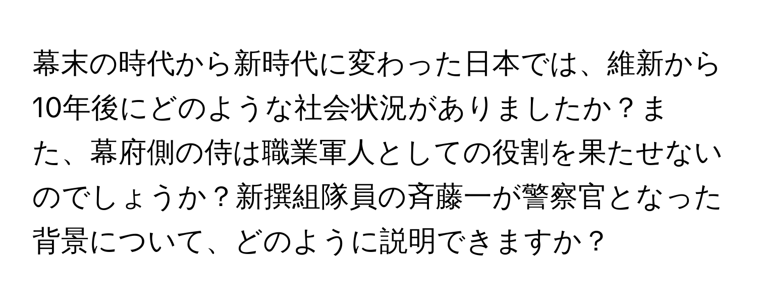 幕末の時代から新時代に変わった日本では、維新から10年後にどのような社会状況がありましたか？また、幕府側の侍は職業軍人としての役割を果たせないのでしょうか？新撰組隊員の斉藤一が警察官となった背景について、どのように説明できますか？