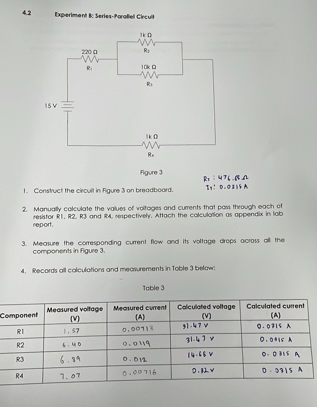 4.2 Experiment B: Series-Parallel Circuit
Figure 3
Pr : 47
1. Construct the circuit in Figure 3 on breadboard.
2. Manually calculate the values of voltages and currents that pass through each of
resistor R1, R2, R3 and R4, respectively. Attach the calculation as appendix in lab
report.
3. Measure the corresponding current flow and its voltage drops across all the
components in Figure 3.
4. Records all calculations and measurements in Table 3 below:
Table 3
C