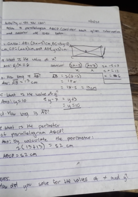 Actwity 7 Yes you cAw? 
olsizs 
elow is porallelagam ABCD. Consider each grem information 
and answer the aves. bolon. 
1. Gven: AB=(3x-5)cm, BC=(2y-7)
cm, CD=(x+7)cm ,and AD=(y+3)cm
a. what is the value of x? 
Ans? 6/x=6 solution (3x-5) (x+7)
X X 2x=12
b. How long TI overline AB overline AB=3(6,-5) x=6
Aus: overline AB=13cm =18m.
=18-5=_ 13cm
C. What is the value o y? 
As: y=10 2y-7=y+3
_ =y=10. How long is overline AD 1 
e. what is the perimeter 
of parallelogram 4BcP? 
Aus: by calculate the perimeter:
2(13+13)=52cm
ABCP =52cm
ives. 
How did you solve for the valves of x and g