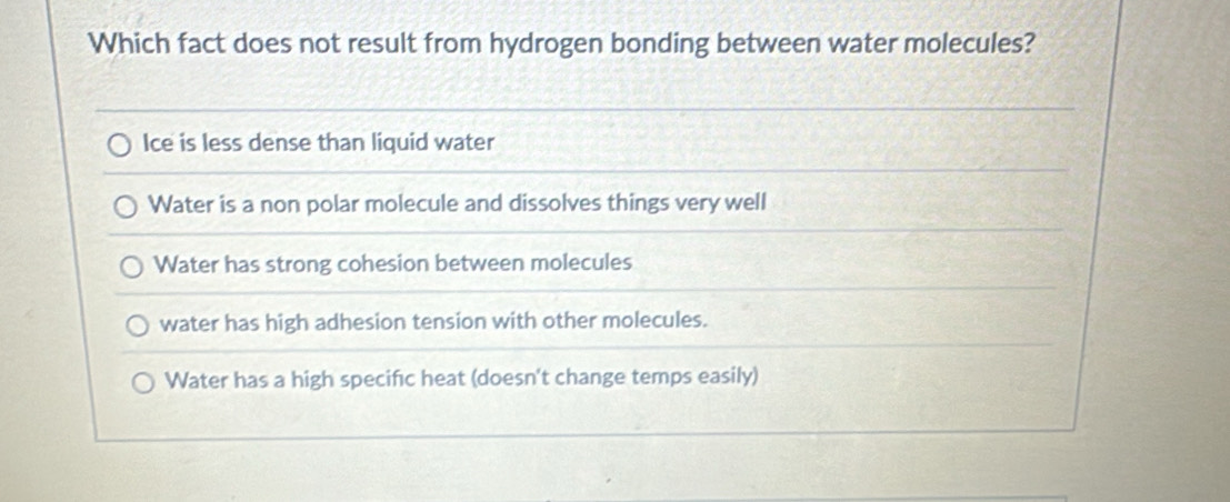 Which fact does not result from hydrogen bonding between water molecules?
Ice is less dense than liquid water
Water is a non polar molecule and dissolves things very well
Water has strong cohesion between molecules
water has high adhesion tension with other molecules.
Water has a high specific heat (doesn't change temps easily)