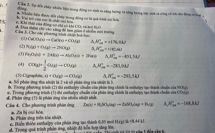 động.
Câu 2. Sự đốt cháy nhiên liệu trong động cơ sinh ra năng lượng và năng lượng này sinh ra công có ích cho động cơ hoạt ,
a. Nhiên liệu được đốt cháy trong động cơ là quá trình oxi hóa.
b. Vai trò của oxi là chất oxi hóa.
c. Khí thải của động cơ chỉ có khí CO_2 và hơi H_2O.
d. Đưa thêm chì vào xăng để làm giảm ô nhiễm môi trường
Câu 3. Cho các phương trình nhiệt hoá học:
(1) CaCO_3(s)to CaO(s)+CO_2(g) △ ,H_(298)^0=+176,0kJ
(2) N_2(g)+O_2(g)to 2NO(g) △ _rH_(298)^0=+182,6kJ
(3) Fe_2O_3(s)+2Al(s)to Al_2O_3(s)+2Fe(s)△ ,H_(298)^0=-851,5kJ
(4) CO(g)+ 1/2 O_2(g)to CO_2(g) △ _rH_(298)^0=-283,0kJ
(5) C(graphite, s) +O_2(g)to CO_2(g) △ _rH_(298)^0=-293,5kJ
a. Số phản ứng thu nhiệt là 2 và số phản ứng tỏa nhiệt là 3.
b. Trong phương trình (2) thì enthalpy chuẩn của phản ứng chính là enthalpy tạo thành chuẩn của NO(g).
c. Trong phương trình (5) thì enthalpy chuẩn của phản ứng chính là enthalpy tạo thành chuẩn của CO_2(g).
d. Phản ứng (5) là phản ứng tỏa nhiều nhiệt nhất.
Câu 4. Cho phương trình phản ứng Zn(s)+H_2SO_4(aq)to ZnSO_4(aq)+H_2(g) △ _rH_(298)^0=-168,8kJ
a. Zn bị oxi hóa.
b. Phản ứng trên tỏa nhiệt.
c. Biến thiên enthalpy của phản ứng tạo thành 0,05 mol H_2(g)la+8,44kJ.
d. Trong quá trình phản ứng, nhiệt độ hỗn hợp tăng lên.
Thí sinh trả lời từ cậu 1 đến cậu 6.