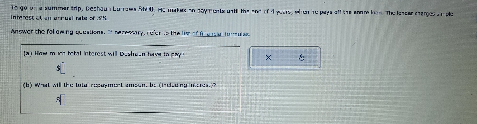 To go on a summer trip, Deshaun borrows $600. He makes no payments until the end of 4 years, when he pays off the entire loan. The lender charges simple 
interest at an annual rate of 3%. 
Answer the following questions. If necessary, refer to the list of financial formulas. 
(a) How much total interest will Deshaun have to pay? 
× S
$
(b) What will the total repayment amount be (including interest)?
$