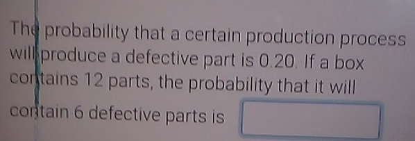 The probability that a certain production process 
will produce a defective part is 0.20. If a box 
contains 12 parts, the probability that it will 
contain 6 defective parts is