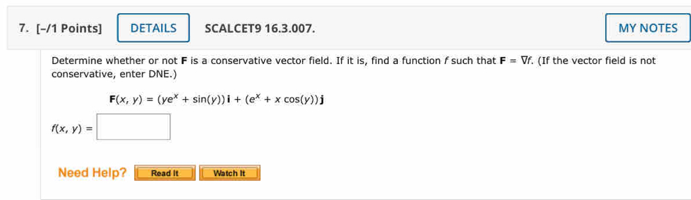 DETAILS SCALCET9 16.3.007. MY NOTES 
Determine whether or not F is a conservative vector field. If it is, find a function f such that F=Vf. (If the vector field is not 
conservative, enter DNE.)
F(x,y)=(ye^x+sin (y))i+(e^x+xcos (y))j
f(x,y)=□ □  
Need Help? Read It Watch It