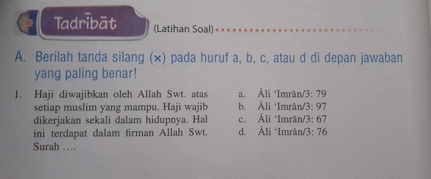 Tadribāt
(Latihan Soal)
A. Berilah tanda silang (×) pada huruf a, b, c, atau d di depan jawaban
yang paling benar!
1. Haji diwajibkan oleh Allah Swt. atas a. Āli ‘Imrān/ 13:79
setiap muslim yang mampu. Haji wajib b. A li ‘Imrān/ /3:97
dikerjakan sekali dalam hidupnya. Hal c. △ li ‘Imrān /3:67
ini terdapat dalam firman Allah Swt. d. Ali ‘Imrān/ 3:76
Surah …