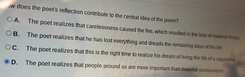 does the poet's reflection contribute to the central idea of the poem?
A. The poet realizes that carelessness caused the fire, which resulted in the loss of material things.
B. The poet realizes that he has lost everything and dreads the remaining days of his life.
C. The poet realizes that this is the right time to realize his dream of living the life of a vagabond.
D. The poet realizes that people around us are more important than material possessions.