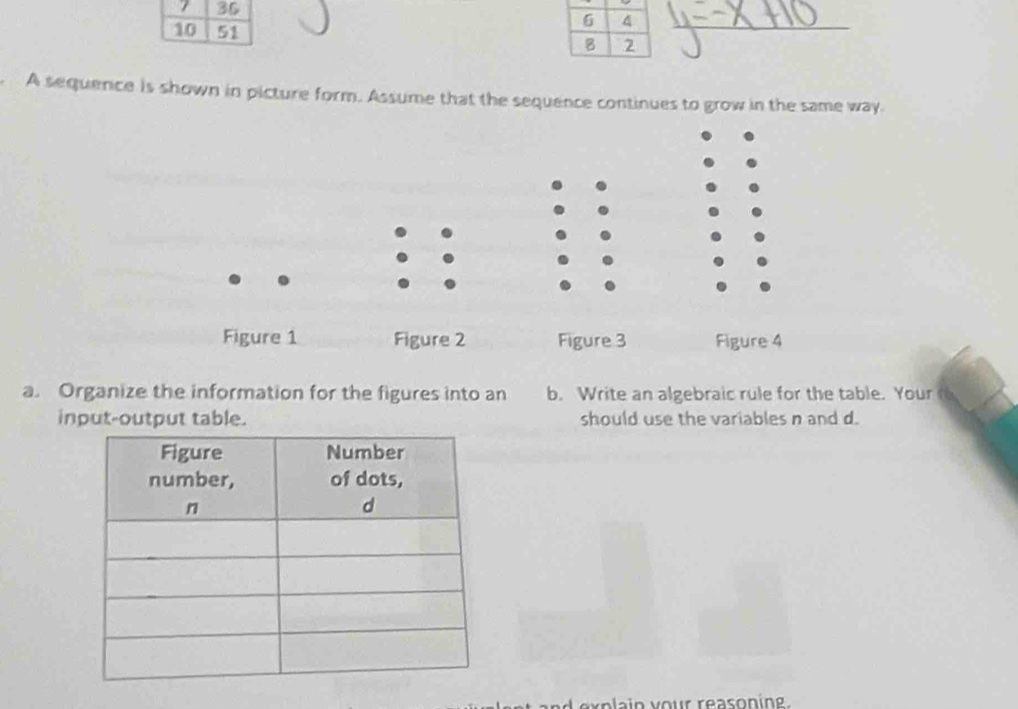 7 36 
10 51 
A sequence is shown in picture form. Assume that the sequence continues to grow in the same way. 
. 
Figure 1 Figure 2 Figure 3 Figure 4 
a. Organize the information for the figures into an b. Write an algebraic rule for the table. Your 
input-output table. should use the variables n and d. 
an explain vour reason in