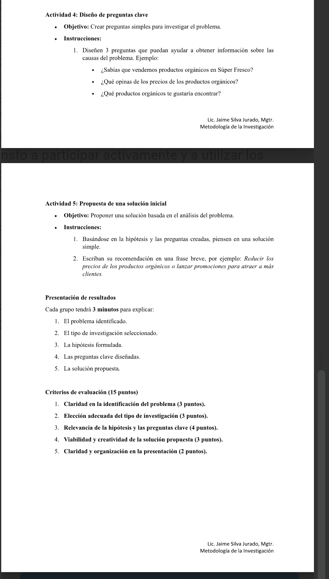 Actividad 4: Diseño de preguntas clave
Objetivo: Crear preguntas simples para investigar el problema.
Instrucciones:
1. Diseñen 3 preguntas que puedan ayudar a obtener información sobre las
causas del problema. Ejemplo:
¿Sabías que vendemos productos orgánicos en Súper Fresco?
¿Qué opinas de los precios de los productos orgánicos?
¿Qué productos orgánicos te gustaría encontrar?
Lic. Jaime Silva Jurado, Mgtr.
Metodología de la Investigación
nsto a participar activamente y a utilizar los
Actividad 5: Propuesta de una solución inicial
Objetivo: Proponer una solución basada en el análisis del problema.
Instrucciones:
1. Basándose en la hipótesis y las preguntas creadas, piensen en una solución
simple.
2. Escriban su recomendación en una frase breve, por ejemplo: Reducir los
precios de los productos orgánicos o lanzar promociones para atraer a más
clientes.
Presentación de resultados
Cada grupo tendrá 3 minutos para explicar:
1. El problema identificado.
2. El tipo de investigación seleccionado.
3. La hipótesis formulada.
4. Las preguntas clave diseñadas.
5. La solución propuesta.
Criterios de evaluación (15 puntos)
1. Claridad en la identificación del problema (3 puntos).
2. Elección adecuada del tipo de investigación (3 puntos).
3. Relevancia de la hipótesis y las preguntas clave (4 puntos).
4. Viabilidad y creatividad de la solución propuesta (3 puntos).
5. Claridad y organización en la presentación (2 puntos).
Lic. Jaime Silva Jurado, Mgtr.
Metodología de la Investigación