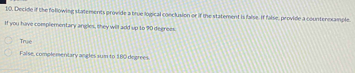 Decide if the following statements provide a true logical conclusion or if the statement is false. If false, provide a counterexample.
If you have complementary angles, they will add up to 90 degrees.
True
False, complementary angles sum to 180 degrees.