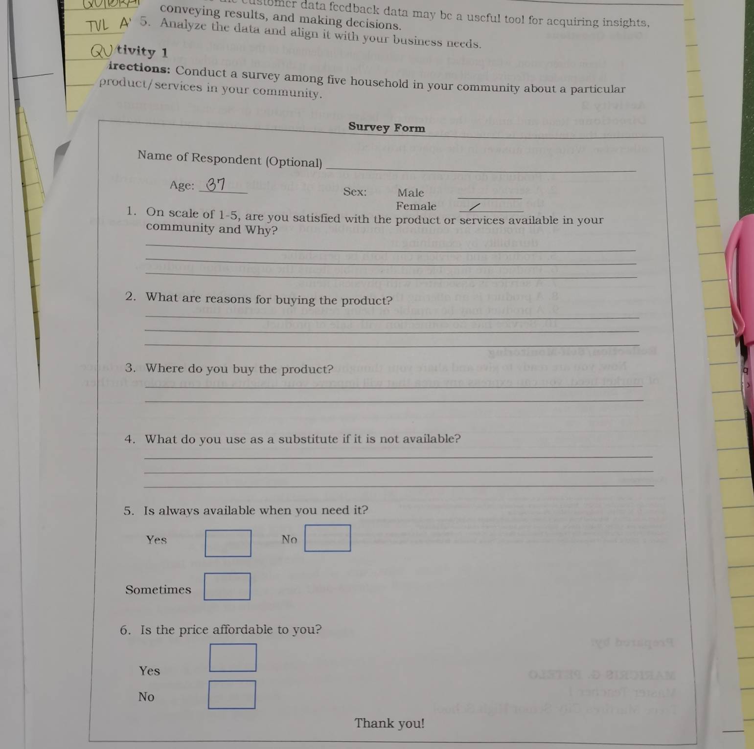 customer data feedback data may be a useful tool for acquiring insights,
conveying results, and making decisions.
A 5. Analyze the data and align it with your business needs.
) tivity 1
irections: Conduct a survey among five household in your community about a particular
product/services in your community.
Survey Form
_
Name of Respondent (Optional)
_
Age:_
Sex: Male
Female
1. On scale of 1-5, are you satisfied with the product or services available in your
community and Why?
_
_
_
2. What are reasons for buying the product?
_
_
_
3. Where do you buy the product?
_
_
4. What do you use as a substitute if it is not available?
_
_
_
5. Is always available when you need it?
Yes No
Sometimes
6. Is the price affordable to you?
Yes
No
Thank you!