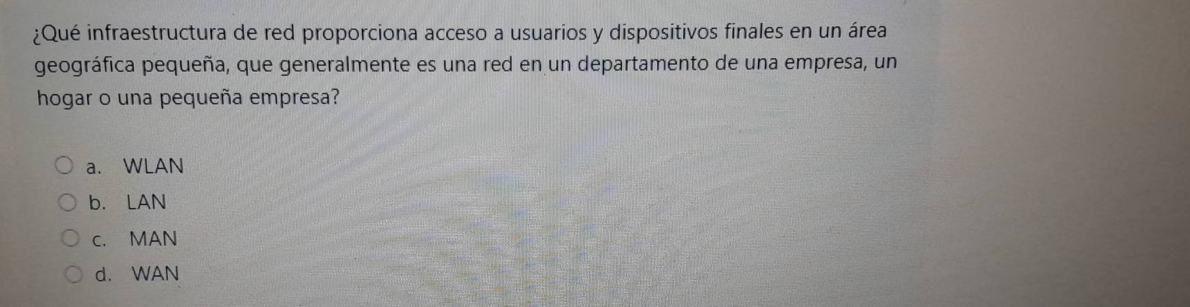 ¿Qué infraestructura de red proporciona acceso a usuarios y dispositivos finales en un área
geográfica pequeña, que generalmente es una red en un departamento de una empresa, un
hogar o una pequeña empresa?
a. WLAN
b. LAN
c. MAN
d. WAN