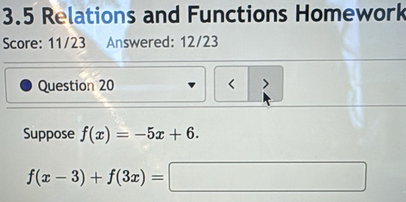 3.5 Relations and Functions Homework 
Score: 11/23 Answered: 12/23 
Question 20 < > 
Suppose f(x)=-5x+6.
f(x-3)+f(3x)=□