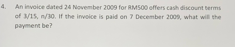 An invoice dated 24 November 2009 for RM500 offers cash discount terms 
of 3/15, n/30. If the invoice is paid on 7 December 2009, what will the 
payment be?