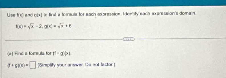 Use f(x) and g(x) to find a formula for each expression. Identify each expression's domain.
f(x)=sqrt(x)-2, g(x)=sqrt(x)+6
(a) Find a formula for (f+g)(x)
(f+g)(x)=□ (Simplify your answer. Do not factor.)