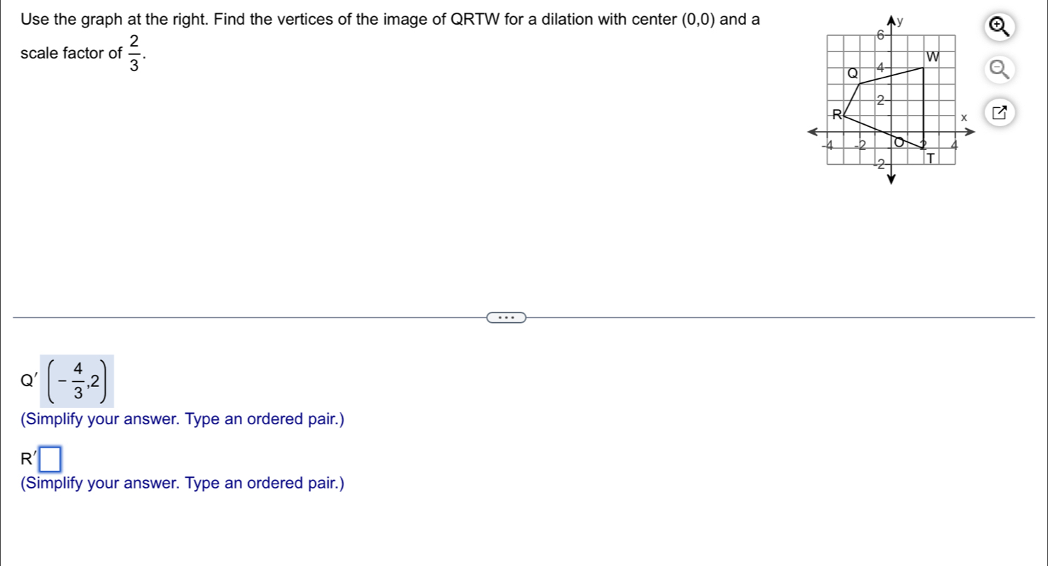 Use the graph at the right. Find the vertices of the image of QRTW for a dilation with center (0,0) and a 
scale factor of  2/3 .
Q' (- 4/3 ,2)
(Simplify your answer. Type an ordered pair.)
R'□
(Simplify your answer. Type an ordered pair.)