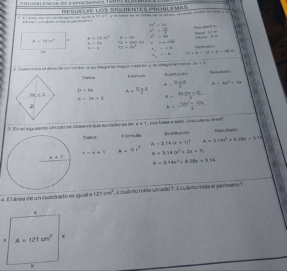 EQUIVALENCIa DE EXPRESIONES,TANTo ALGEBRÁIca COmó
RESUELVE LOS SIGUIENTES PROBLEMAS.
1. El área de un rectángulo es igual a 72m^2 , y la base es el doble de la altura, ¿cuánto miden la base y la
altura?, ¿cuánto mide el perímetro?
2x^2=72
x^2= 72/2  Resultados:
A=72m^2 Base: 12 m
A=72m^2 A=bh x^2=36 Altura: 6 m
b=2x 72=(2x)(x) x=± sqrt(36)
Perimetro:
h=x 72=2x^2 x_1=+6 12+6+12+6=36m
2x
x_2=-6
2. Determina el área de un rombo, si su diagonal mayor mide 6x y su diagonal menor 2x+2.
Datos Fórmula Sustitución Resultado
A= (D* d)/2  A=6x^2+6x
D=6x
A= (D* d)/2  A= (6x(2x+2))/2 
d=2x+2
A= (12x^2+12x)/2 
3. En el siguiente circulo se observa que su radio es de x+1 , con base a esto. ¿calcula su área? .
Datos Fórmula Sustitución Resultado
A=3.14(x+1)^2 A=3.14x^2+6.28x+3.14
r=x+1 A=π r^2 A=3.14(x^2+2x+1)
A=3.14x^2+6.28x+3.14
4. El área de un cuadrado es igual a 121cm^2 , ¿ cuánto mide un lado ?, ¿ cuánto mide el perímetro ?