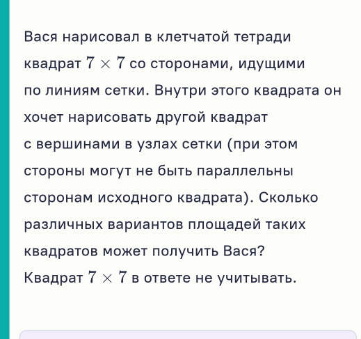 Вася нарисовал в клетчатой тетради 
квадрат 7* 7 со сторонами, идушими 
πо линиям сетки. Внутри этого квадрата он 
Χочет нарисоваτь другοй κвадрат 
с вершинами в узлах сетки (πри этом 
стороны могут не быть πараллельнь 
сторонам исходного квадрата). Сколько 
различных Βариантов πлощадей таких 
квадратов может получить Вася? 
Κвадрат 7* 7 | в ответe he учитывать.