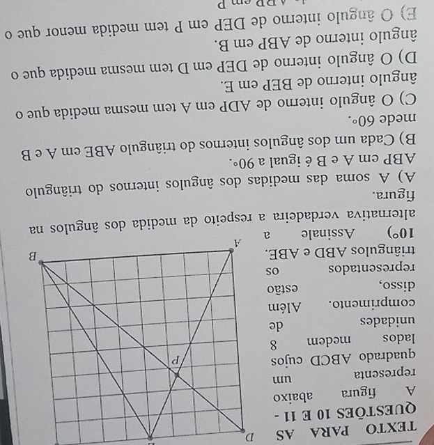 TEXTO PARA AS
QUESTÕES 10 E 11 -
A figura abaixo
representa um
quadrado ABCD cujos
lados medem 
unidades
de
comprimento. Além
disso, estão
representados os
triângulos ABD e ABE.
10°) Assinale 
figura.
A) A soma das medidas dos ângulos internos do triângulo
ABP em A e B éigual a 90°.
B) Cada um dos ângulos internos do triângulo ABE em A e B
mede 60°.
C) O ângulo interno de ADP em A tem mesma medida que o
ângulo interno de BEP em E.
D) O ângulo interno de DEP em D tem mesma medida que o
ângulo interno de ABP em B.
E) O ângulo interno de DEP em P tem medida menor que o