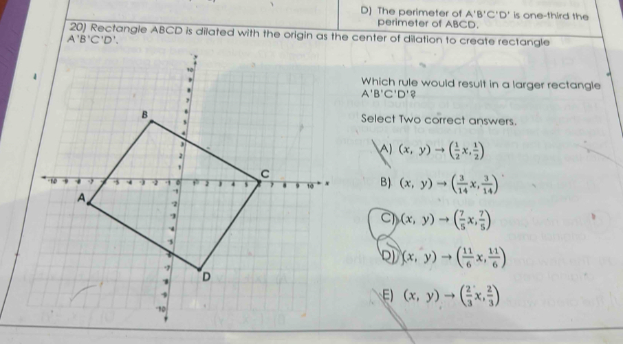 D) The perimeter of A'B'C'D' is one-third the
perimeter of ABCD.
20) Rectangle ABCD is dilated with the origin as the center of dilation to create rectangle
Which rule would result in a larger rectangle
A'B'C'D'?
Select Two correct answers.
A) (x,y)to ( 1/2 x, 1/2 )
B). (x,y)to ( 3/14 x, 3/14 )
C (x,y)to ( 7/5 x, 7/5 )
2) (x,y)to ( 11/6 x, 11/6 )
E) (x,y)to ( 2/3 x, 2/3 )