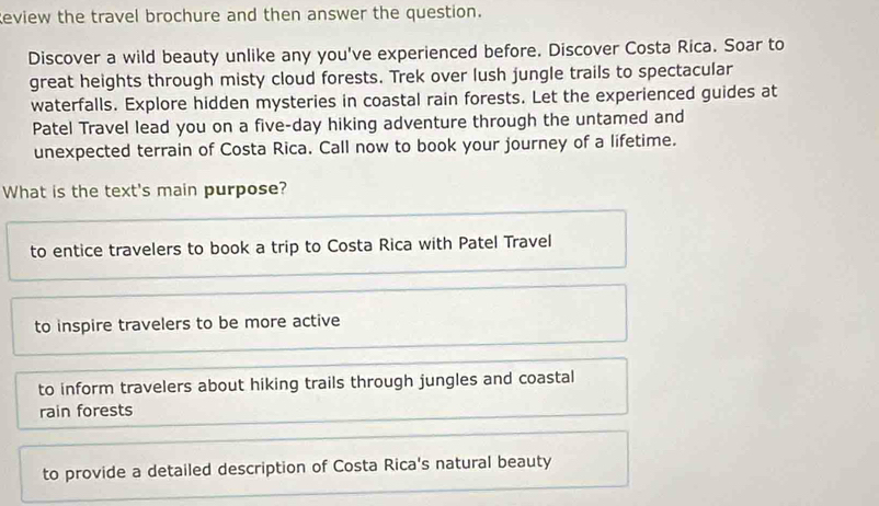 Review the travel brochure and then answer the question.
Discover a wild beauty unlike any you've experienced before. Discover Costa Rica. Soar to
great heights through misty cloud forests. Trek over lush jungle trails to spectacular
waterfalls. Explore hidden mysteries in coastal rain forests. Let the experienced guides at
Patel Travel lead you on a five-day hiking adventure through the untamed and
unexpected terrain of Costa Rica. Call now to book your journey of a lifetime.
What is the text's main purpose?
to entice travelers to book a trip to Costa Rica with Patel Travel
to inspire travelers to be more active
to inform travelers about hiking trails through jungles and coastal
rain forests
to provide a detailed description of Costa Rica's natural beauty