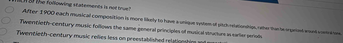 lich of the following statements is not true?
After 1900 each musical composition is more likely to have a unique system of pitch relationships, rather than be organized around a central tone.
Twentieth-century music follows the same general principles of musical structure as earlier periods
Twentieth-century music relies less on preestablished relationshins and m