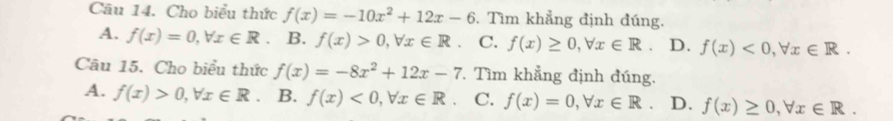 Cho biểu thức f(x)=-10x^2+12x-6. Tìm khẳng định đúng.
A. f(x)=0, forall x∈ R. B. f(x)>0, forall x∈ R C. f(x)≥ 0, forall x∈ R. D. f(x)<0</tex>, forall x∈ R. 
Câu 15. Cho biểu thức f(x)=-8x^2+12x-7 Tìm khẳng định đúng.
A. f(x)>0, forall x∈ R B. f(x)<0</tex>, forall x∈ R 、 C. f(x)=0, forall x∈ R. D. f(x)≥ 0, forall x∈ R.