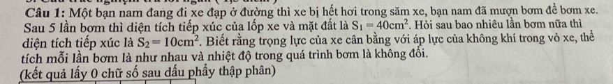 Một bạn nam đang đi xe đạp ở đường thì xe bị hết hơi trong săm xe, bạn nam đã mượn bơm để bơm xe. 
Sau 5 lần bơm thì diện tích tiếp xúc của lốp xe và mặt đất là S_1=40cm^2. Hỏi sau bao nhiêu lần bơm nữa thì 
diện tích tiếp xúc là S_2=10cm^2. Biết rằng trọng lực của xe cân bằng với áp lực của không khí trong vỏ xe, thể 
tích mỗi lần bơm là như nhau và nhiệt độ trong quá trình bơm là không đổi. 
(kết quả lấy 0 chữ số sau dấu phẩy thập phân)