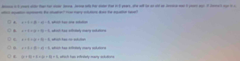 lossss a 5 yeurs alder than fur sister Janna. Jenna tally her elater that in 5 years, she will be as ald as Jessica was 5 years ag). I Jarne's ago i c
otts equation regresents the stuation? Fce many culutions dows the equation have?
x+6=(9-6)-6 , which hao ane selution
B. x+6=(x+6)=6 i, which has infinitely many solutions
x+6=(x+6)=6 , whish has no sulution
0. x+6=(5-x)-6 i, which has infinitely many solutions
(x+5)+5=(x+5)+5 , which has infinitely many solutions