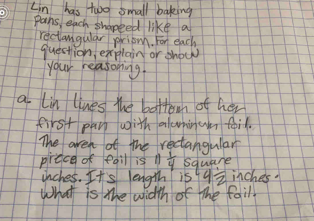 Lin has two small baking 
pans, each shapeed like a 
rectangular priowh. For each 
question, explain or show 
your reasoning. 
a lin lines the bottomn of her 
first parp with alwninam foil. 
The areh of the rectangular 
prece of edil is 1  1/4  square
inches. It's length is 4 1/2  inches. 
What is the width of the fail.