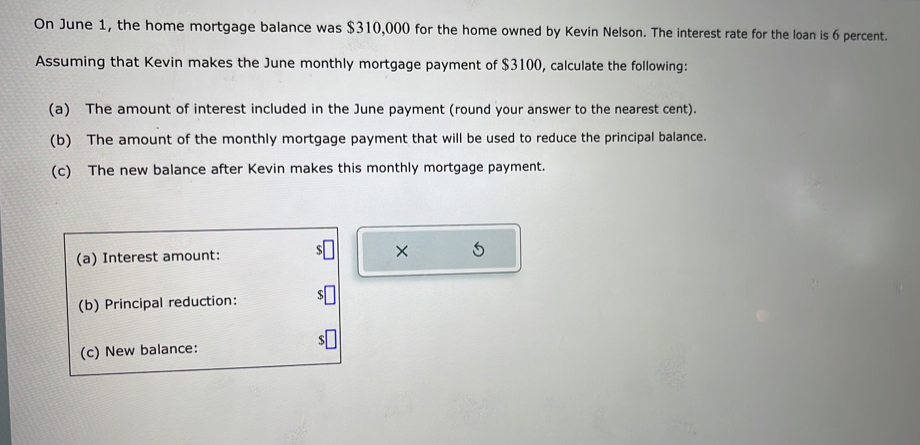 On June 1, the home mortgage balance was $310,000 for the home owned by Kevin Nelson. The interest rate for the loan is 6 percent. 
Assuming that Kevin makes the June monthly mortgage payment of $3100, calculate the following: 
(a) The amount of interest included in the June payment (round your answer to the nearest cent). 
(b) The amount of the monthly mortgage payment that will be used to reduce the principal balance. 
(c) The new balance after Kevin makes this monthly mortgage payment. 
(a) Interest amount: × 5
(b) Principal reduction: 
(c) New balance: