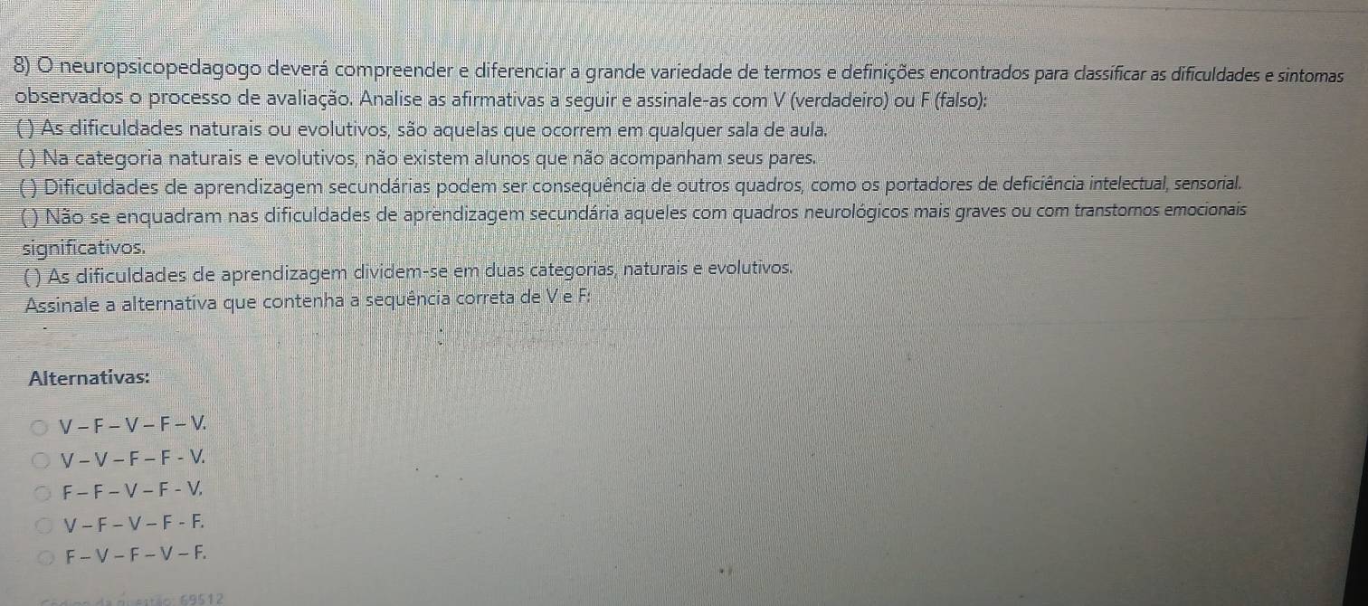 neuropsicopedagogo deverá compreender e diferenciar a grande variedade de termos e definições encontrados para classíficar as dificuldades e sintomas
observados o processo de avaliação. Analise as afirmativas a seguir e assinale-as com V (verdadeiro) ou F (falso):
) As dificuldades naturais ou evolutivos, são aquelas que ocorrem em qualquer sala de aula.
( ) Na categoria naturais e evolutivos, não existem alunos que não acompanham seus pares.
( ) Dificuldades de aprendizagem secundárias podem ser consequência de outros quadros, como os portadores de deficiência intelectual, sensorial.
( ) Não se enquadram nas dificuldades de aprendizagem secundária aqueles com quadros neurológicos mais graves ou com transtomos emocionais
significativos.
( ) As dificuldades de aprendizagem dividem-se em duas categorias, naturais e evolutivos.
Assinale a alternativa que contenha a sequência correta de V e F :
Alternativas:
V-F-V-F-V.
V-V-F-F-V.
F-F-V-F-V,
V-F-V-F-F.
F-V-F-V-F. 
* 9 sstão: 69512