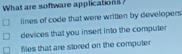 What are software applications?
lines of code that were written by developers
devices that you insert into the computer
files that are stored on the computer