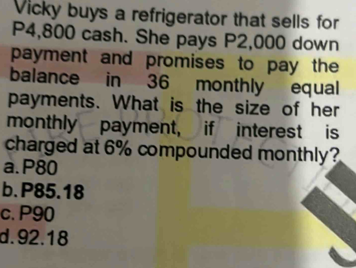 Vicky buys a refrigerator that sells for
P4,800 cash. She pays P2,000 down
payment and promises to pay the 
balance in 36 monthly equal
payments. What is the size of her
monthly payment, if interest is
charged at 6% compounded monthly?
a. P80
b. P85.18
c. P90
d. 92.18