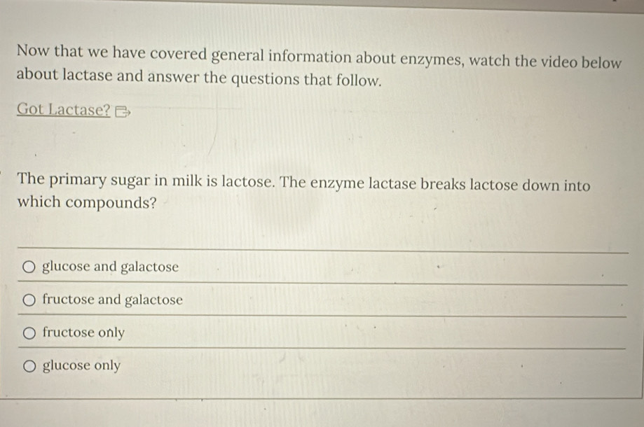 Now that we have covered general information about enzymes, watch the video below
about lactase and answer the questions that follow.
Got Lactase?
The primary sugar in milk is lactose. The enzyme lactase breaks lactose down into
which compounds?
glucose and galactose
fructose and galactose
fructose only
glucose only