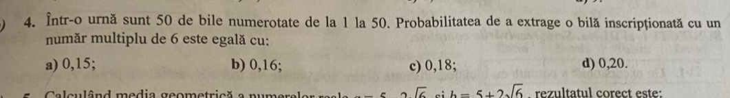 Într-o urnă sunt 50 de bile numerotate de la 1 la 50. Probabilitatea de a extrage o bilă inscripționată cu un
număr multiplu de 6 este egală cu:
a) 0,15; b) 0,16; c) 0,18; d) 0, 20.
Calculând media geometrică a nur 2sqrt(6) b=5+2sqrt(6) rezultatul corect este: