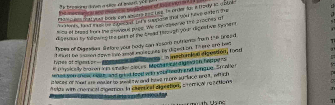 By breaking down a slice of bread, you jun 
the snechanical and chenical bm eadorn of lood into small . 
moiecules that your body can absort and use. In order for a body to obtain 
d 
g 
nutrients, food must be digested. Let's suppose that you have eaten the 
slice of bread from the previous page. We can observe the process of 
digestion by following the path of the bread through your digestive system 
Types of Digestion Before your body can absorb nutrients from the bread, in 
u 
it must be broken down into small molecules by (ligestion. There are two 
d chemical. In mechanical digestion, food T 
51 
types of digestion 
is physically broken into smaller pieces. Mechanical digestion happens 
when you chew, mash, and grind food with your teeth and tongue. Smaller 
fo 
pieces of food are easier to swallow and have more surface area, which 
P 
helps with chemical digestion. In chemical digestion, chemical reactions 
a 
teak nown peces of food into small molocules . 
r mouth. Using 
T