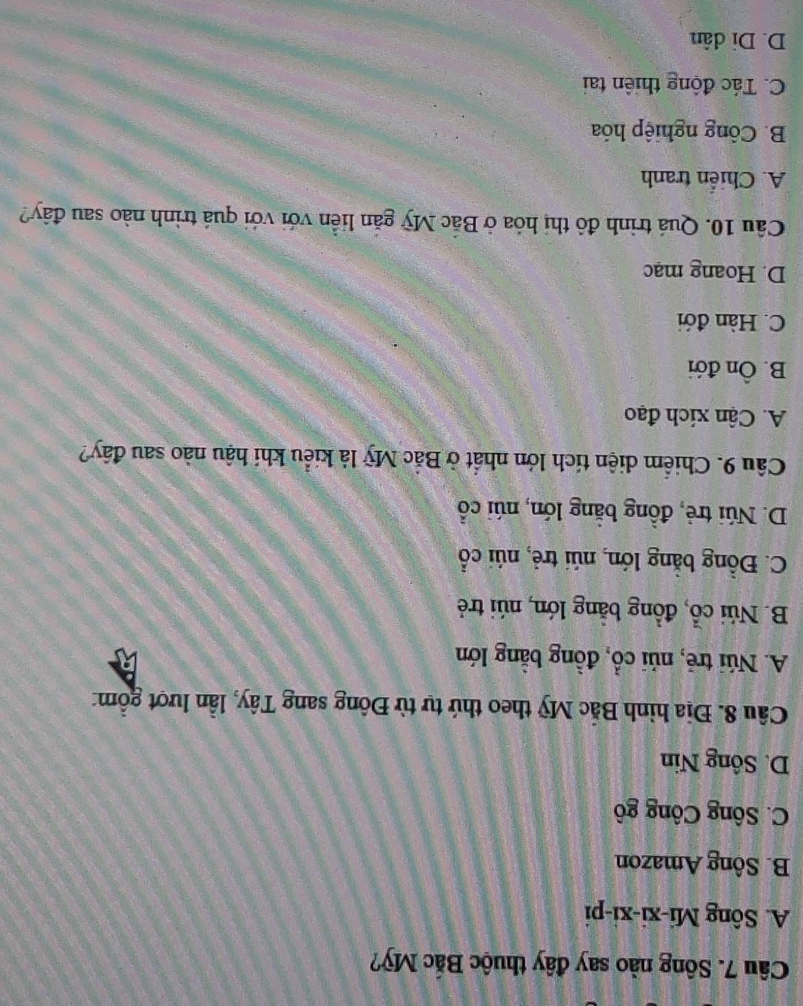 Sông nào say đây thuộc Bắc Mỹ?
A. Sông Mi-xi-xi-pi
B. Sông Amazon
C. Sông Công gô
D. Sông Nin
Câu 8. Địa hình Bắc Mỹ theo thứ tự từ Đông sang Tây, lần lượt gồm:
A. Núi trẻ, núi cổ, đồng bằng lớn
B. Núi cổ, đồng bằng lớn, núi trẻ
C. Đồng bằng lớn, núi trẻ, núi cổ
D. Núi trẻ, đồng bằng lớn, núi cổ
Câu 9. Chiểm diện tích lớn nhất ở Bắc Mỹ là kiểu khi hậu nào sau đây?
A. Cận xích đạo
B. Ôn đới
C. Hàn đới
D. Hoang mạc
Câu 10. Quá trình đô thị hỏa ở Bắc Mỹ găn liền với với quá trình nào sau đây?
A. Chiển tranh
B. Công nghiệp hóa
C. Tác động thiên tai
D. Di dân