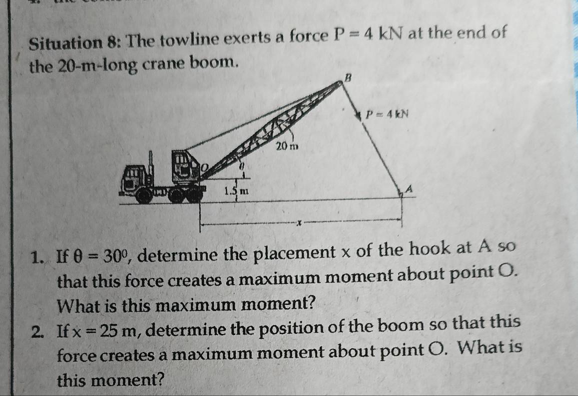 Situation 8: The towline exerts a force P=4kN at the end of
the 20-m-long crane boom.
1. If θ =30° , determine the placement x of the hook at A so
that this force creates a maximum moment about point O.
What is this maximum moment?
2. If x=25m , determine the position of the boom so that this
force creates a maximum moment about point O. What is
this moment?