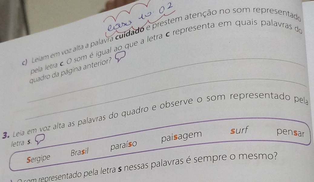 Leiam em voz alta a palavra cuidado e prestem atenção no som representado 
_ 
pela letra c O som é igual ao que a letra c representa em quais palavras do 
_ 
quadro da página anterior? 
3 Leia em voz alta as palavras do quadro e observe o som representado pela 
letra s. 
Sergipe Brasil paraíso paisagem 
surf pensar 
om re sentado ela letras nessas palavras é sem re o mesmo?