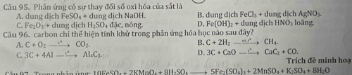 Phản ứng có sự thay đối số oxi hóa của sắt là
A. dung djch FeSO_4+du ng dịch NaOH. B. dung dịch FeCl_3+dungdich AgNO_3.
C. Fe_2O_3+du ɪng dịch H_2SO_4dac c, nóng. D. Fe(OH)_2+dungdichHNO_3 loāng.
Câu 96. carbon chỉ thể hiện tính khử trong phản ứng hóa học nào sau đây?
A. C+O_2to CO_2.
B. C+2H_2to CH_4.
D. 3C+CaOto CaC_2+CO. 
C. 3C+4Alto Al_4C_3. Trích đề minh hoạ
10FeSO_4+2KMnO_4+8H_2SO_4to 5Fe_2(SO_4)_3+2MnSO_4+K_2SO_4+8H_2O