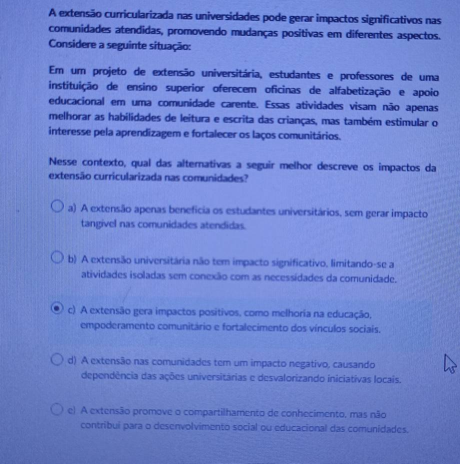 A extensão curricularizada nas universidades pode gerar impactos significativos nas
comunidades atendidas, promovendo mudanças positivas em diferentes aspectos.
Considere a seguinte situação:
Em um projeto de extensão universitária, estudantes e professores de uma
instituição de ensino superior oferecem oficinas de alfabetização e apoio
educacional em uma comunidade carente. Essas atividades visam não apenas
melhorar as habilidades de leitura e escrita das crianças, mas também estimular o
interesse pela aprendizagem e fortalecer os laços comunitários.
Nesse contexto, qual das alternativas a seguir melhor descreve os impactos da
extensão curricularizada nas comunidades?
a) A extensão apenas beneficia os estudantes universitários, sem gerar impacto
tangivel nas comunidades atendidas.
b) A extensão universitária não tem impacto significativo, limitando-se a
atividades isoladas sem conexão com as necessidades da comunidade.
c) A extensão gera impactos positivos, como melhoria na educação,
empoderamento comunitário e fortalecimento dos vínculos sociais.
d) A extensão nas comunidades tem um impacto negativo, causando
dependência das ações universitárias e desvalorizando iniciativas locais.
e) A extensão promove o compartilhamento de conhecimento, mas não
contribui para o desenvolvimento social ou educacional das comunidades,