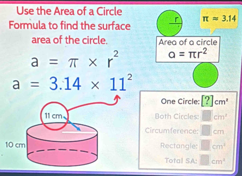 Use the Area of a Circle
π approx 3.14
Formula to find the surface
area of the circle. Area of a circle
a=π * r^2
a=π r^2
a=3.14* 11^2
One Circle: [?]cm^2
Both Circles: □ cm^2
Circumference: □ cm
Rectangle: □ cm^2
Total SA: □ cm^2