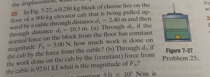 In Fig. 7-27, a 0.250 kg block of cheese lies on the 
ity 
w 
floor of a 900 kg elevator cab that is being pulled up- 
through distance ward by a cable through distance d_1=2.40m and then 
3
d_2=10.5m. (a) Through d_1 , if the 
normal force on the block from the floor has constant 
magnitude F_N=3.00N how much work is done on 
the cab by the force from the cable? (b) Through d_2 if 
Figure 7-27 
the work done on the cab by the (constant) force from Problem 25. 
the cable is 92.61 kJ, what is the magnitude of F_N ?
50* 10^3N/m is