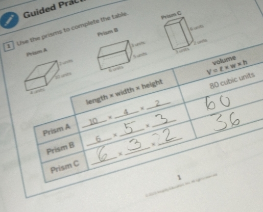 Guided Prac 
1 Use the prisms to complete the table. 
Prism A Prism B 
Zunts
30 unses
V=ell * w* h volume 
length × width × height
80 cubic units 
L unts 
2
10
* _ 4 
_ 
Prism A 
x 
_ 
Prism B 6 +_ 
_ 
Prism C _× 
1