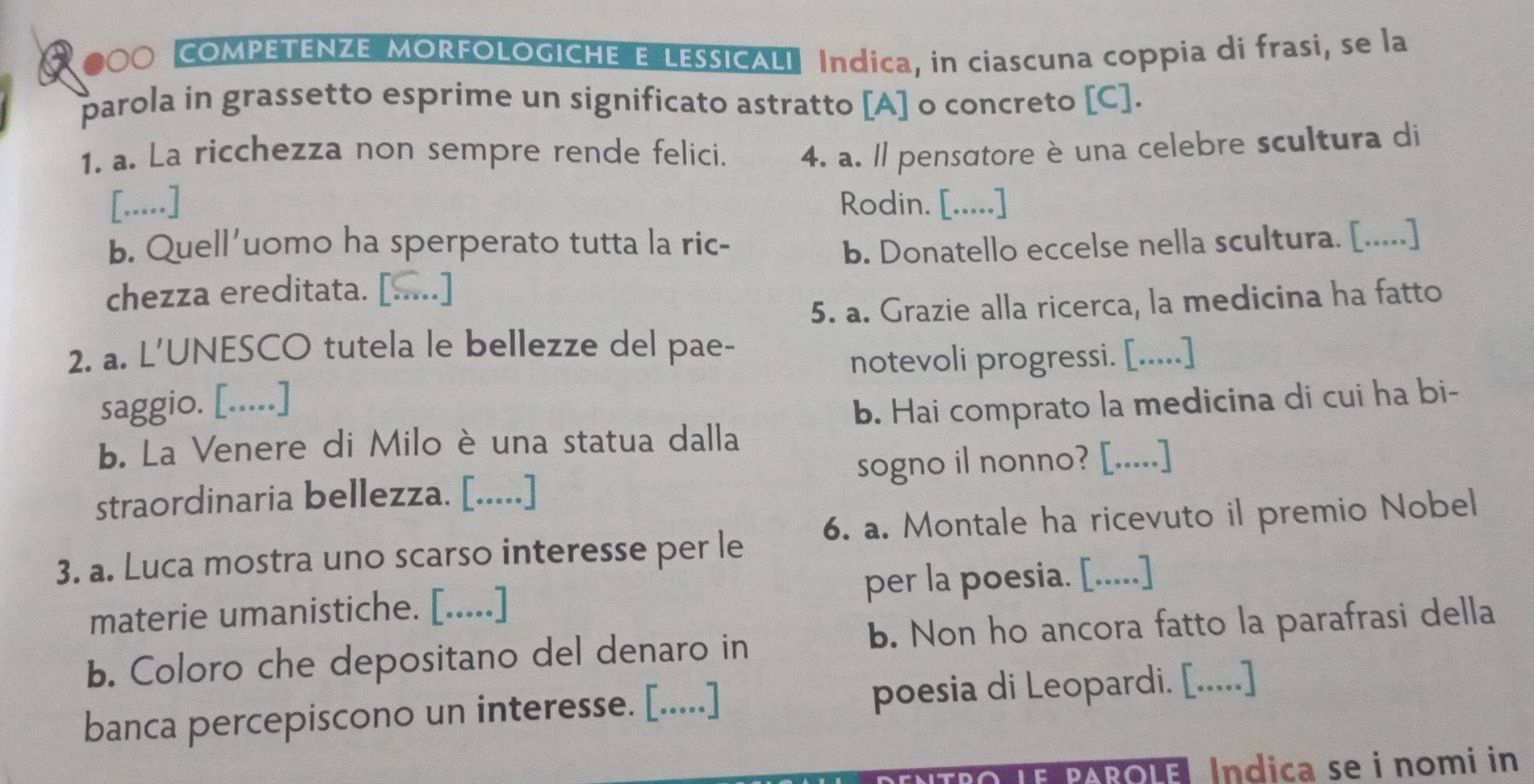 COMPETENZE MORFOLOGICHE E LESSICALI Índica, in ciascuna coppia di frasi, se la 
parola in grassetto esprime un significato astratto [A] o concreto [C]. 
1. a. La ricchezza non sempre rende felici. 4. a. ll pensɑtore è una celebre scultura di 
[.....] Rodin. [.....] 
b. Quell'uomo ha sperperato tutta la ric- b. Donatello eccelse nella scultura. [.....] 
chezza ereditata. [.....] 
5. a. Grazie alla ricerca, la medicina ha fatto 
2. a. L'UNESCO tutela le bellezze del pae- 
notevoli progressi. [.....] 
saggio. [.....] 
b. Hai comprato la medicina di cui ha bi- 
b. La Venere di Miloè una statua dalla 
sogno il nonno? [.....] 
straordinaria bellezza. [.....] 
3. a. Luca mostra uno scarso interesse per le 6. a. Montale ha ricevuto il premio Nobel 
materie umanistiche. [.....] per la poesia. [.....] 
b. Coloro che depositano del denaro in b. Non ho ancora fatto la parafrasi della 
banca percepiscono un interesse. [.....] poesia di Leopardi. [.....] 
parolel Indica se i nomi in