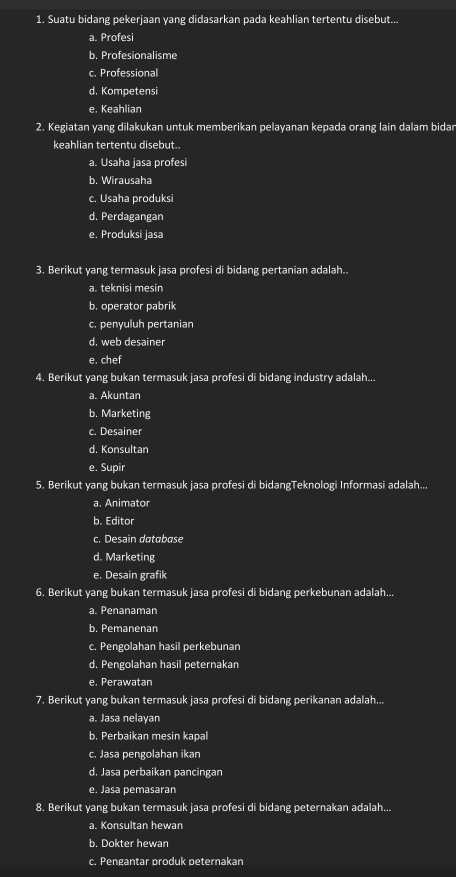 Suatu bidang pekerjaan yang didasarkan pada keahlian tertentu disebut...
a. Profesi
b. Profesionalisme
c. Professional
d. Kompetensi
e. Keahlian
2. Kegiatan yang dilakukan untuk memberikan pelayanan kepada orang lain dalam bidar
keahlian tertentu disebut.
a. Usaha jasa profesi
b. Wirausaha
c. Usaha produksi
d. Perdagangan
e. Produksi jasa
3. Berikut yang termasuk jasa profesi di bidang pertanian adalah..
a. teknisi mesin
b. operator pabrik
c. penyuluh pertanian
d. web desainer
e. chef
4. Berikut yang bukan termasuk jasa profesi di bidang industry adalah...
a. Akuntan
b. Marketing
c. Desainer
d. Konsultan
e. Supir
5. Berikut yang bukan termasuk jasa profesi di bidangTeknologi Informasi adalah...
a. Animator
b. Editor
c. Desain database
d. Marketing
e. Desain grafik
6. Berikut yang bukan termasuk jasa profesi di bidang perkebunan adalah...
a. Penanaman
b. Pemanenan
c. Pengolahan hasil perkebunan
d. Pengolahan hasil peternakan
e. Perawatan
7. Berikut yang bukan termasuk jasa profesi di bidang perikanan adalah...
a. Jasa nelayan
b. Perbaikan mesin kapal
c. Jasa pengolahan ikan
d. Jasa perbaikan pancingan
e. Jasa pemasaran
8. Berikut yang bukan termasuk jasa profesi di bidang peternakan adalah...
a. Konsultan hewan
b. Dokter hewan
c. Pengantar produk peternakan