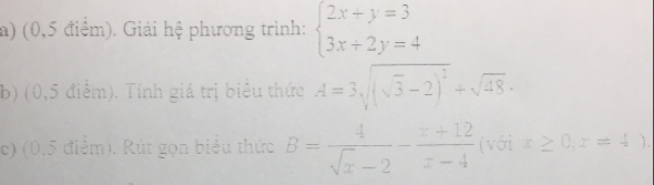 (0,5 điểm). Giải hệ phương trình: beginarrayl 2x+y=3 3x+2y=4endarray.
b) (0,5 điểm). Tính giá trị biểu thức A=3sqrt((sqrt 3)-2)^2+sqrt(48)·
c) (0.5 điểm). Rút gọn biểu thức B= 4/sqrt(x)-2 - (x+12)/x-4  (với x≥ 0,x=4)