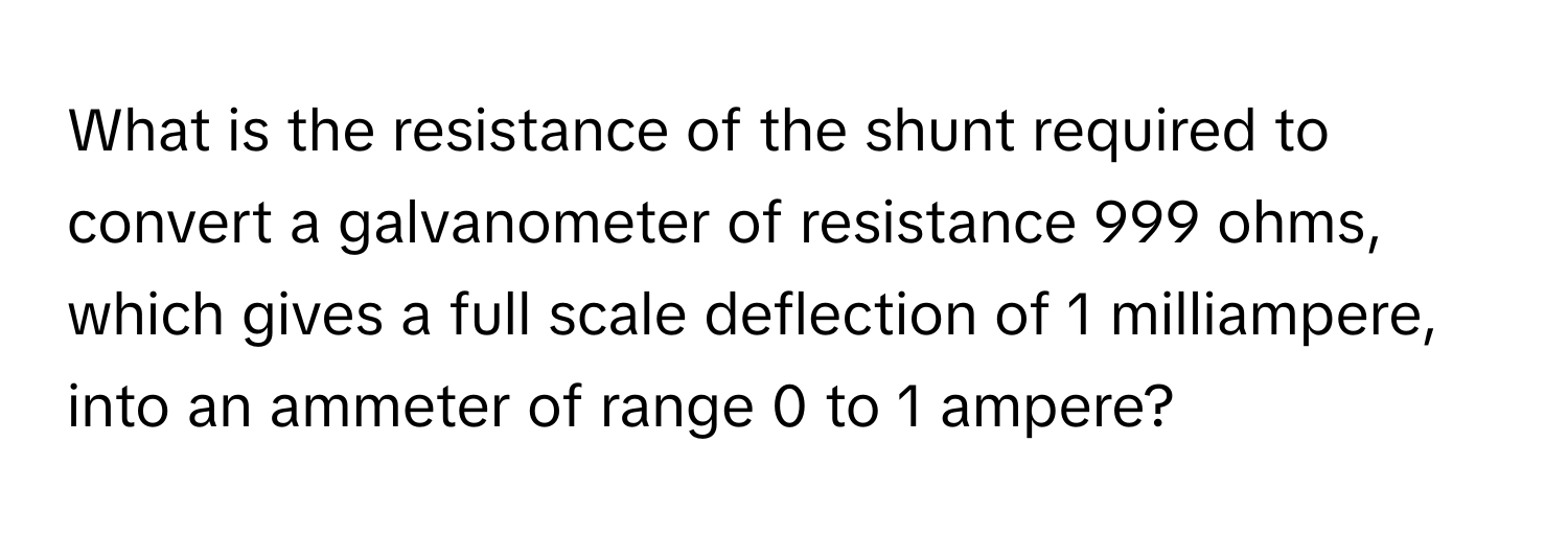 What is the resistance of the shunt required to convert a galvanometer of resistance 999 ohms, which gives a full scale deflection of 1 milliampere, into an ammeter of range 0 to 1 ampere?