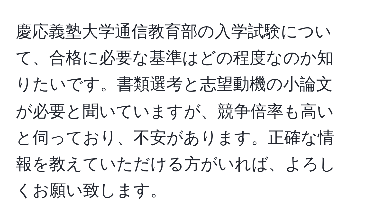 慶応義塾大学通信教育部の入学試験について、合格に必要な基準はどの程度なのか知りたいです。書類選考と志望動機の小論文が必要と聞いていますが、競争倍率も高いと伺っており、不安があります。正確な情報を教えていただける方がいれば、よろしくお願い致します。