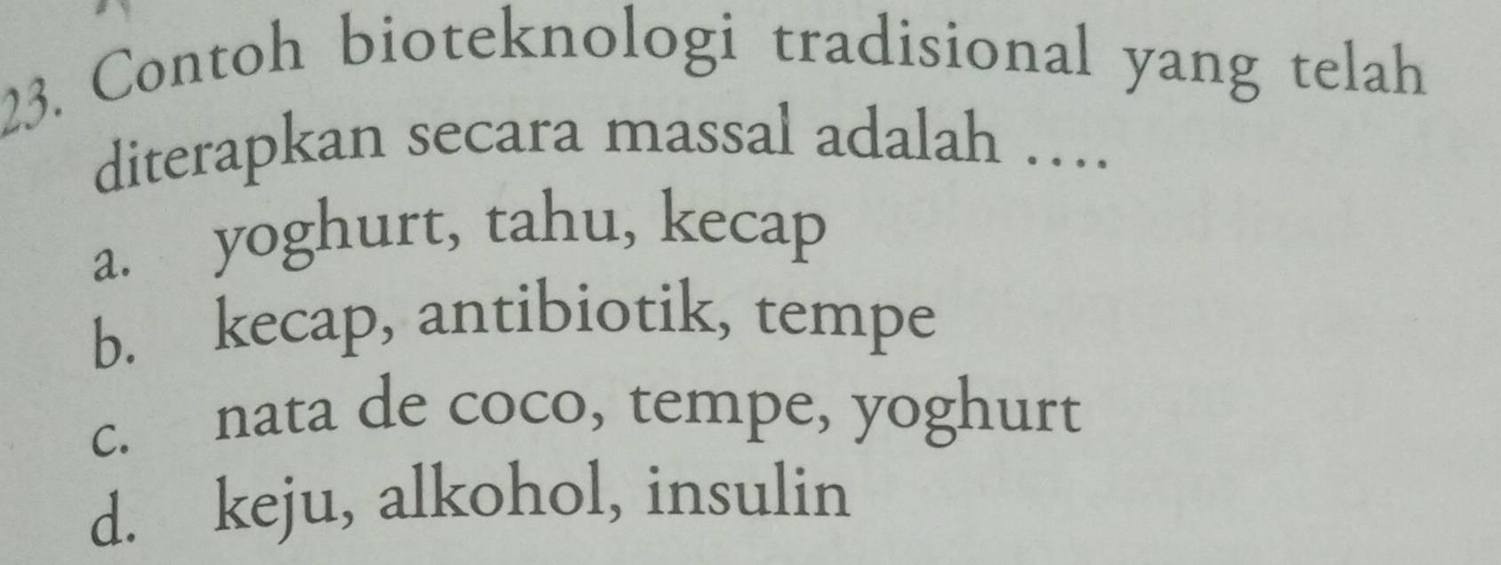 Contoh bioteknologi tradisional yang telah
diterapkan secara massal adalah …
a. yoghurt, tahu, kecap
b. kecap, antibiotik, tempe
c. nata de coco, tempe, yoghurt
d. keju, alkohol, insulin